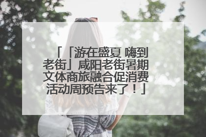 「游在盛夏 嗨到老街」咸阳老街暑期文体商旅融合促消费活动周预告来了！
