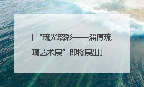 “琉光璃彩——淄博琉璃艺术展”即将展出