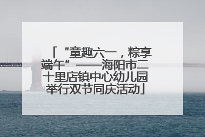 “童趣六一，粽享端午”——海阳市二十里店镇中心幼儿园举行双节同庆活动