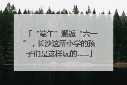 “端午”邂逅“六一”，长沙这所小学的孩子们是这样玩的……