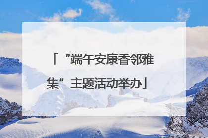 “端午安康香邻雅集”主题活动举办