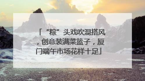 “粽”头戏吹混搭风，创意装满菜篮子，厦门端午市场花样十足