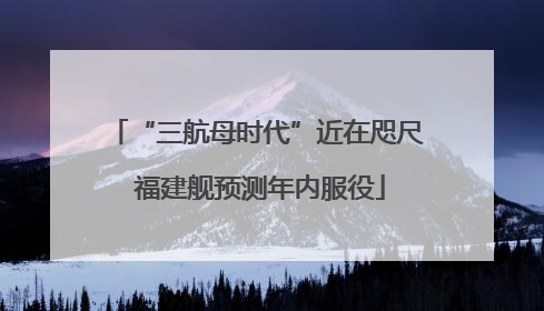 “三航母时代”近在咫尺 福建舰预测年内服役