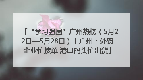 “学习强国”广州热榜（5月22日—5月28日）丨广州：外贸企业忙接单 港口码头忙出货