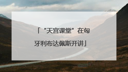 “天宫课堂”在匈牙利布达佩斯开讲