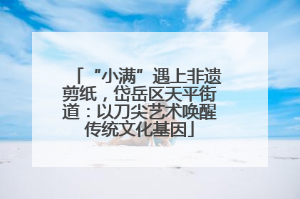 “小满”遇上非遗剪纸，岱岳区天平街道：以刀尖艺术唤醒传统文化基因