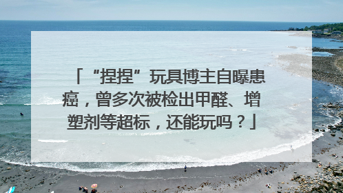 “捏捏”玩具博主自曝患癌，曾多次被检出甲醛、增塑剂等超标，还能玩吗？