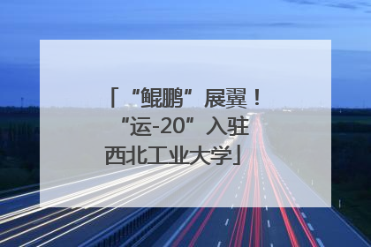 “鲲鹏”展翼！“运-20”入驻西北工业大学