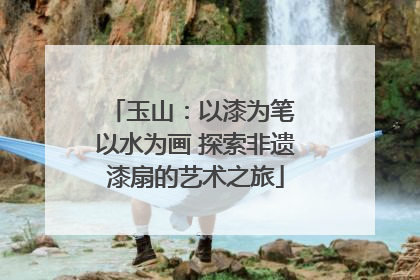 玉山：以漆为笔 以水为画 探索非遗漆扇的艺术之旅
