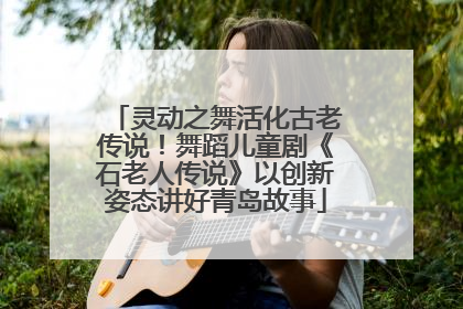 灵动之舞活化古老传说！舞蹈儿童剧《石老人传说》以创新姿态讲好青岛故事