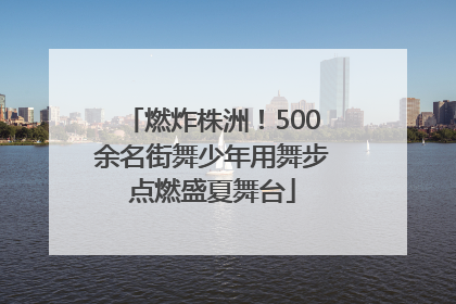 燃炸株洲！500余名街舞少年用舞步点燃盛夏舞台