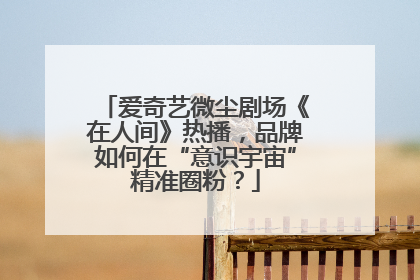 爱奇艺微尘剧场《在人间》热播，品牌如何在“意识宇宙”精准圈粉？