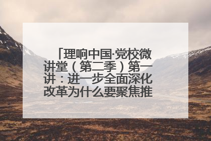 理响中国·党校微讲堂（第二季）第一讲：进一步全面深化改革为什么要聚焦推进中国式现代化