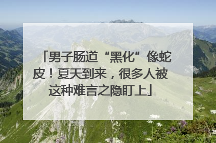 男子肠道“黑化”像蛇皮！夏天到来，很多人被这种难言之隐盯上