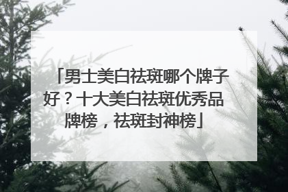 男士美白祛斑哪个牌子好？十大美白祛斑优秀品牌榜，祛斑封神榜