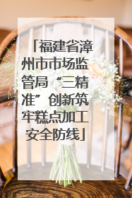福建省漳州市市场监管局“三精准”创新筑牢糕点加工安全防线