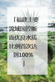 福建主要流域国控断面优良水质比例首次达到100%