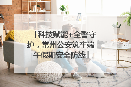 科技赋能+全警守护，常州公安筑牢端午假期安全防线
