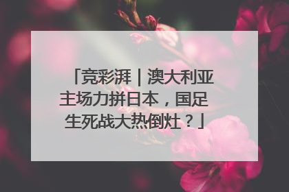 竞彩湃｜澳大利亚主场力拼日本，国足生死战大热倒灶？