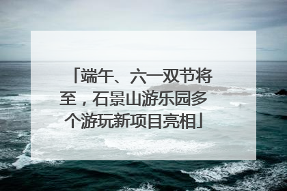端午、六一双节将至，石景山游乐园多个游玩新项目亮相