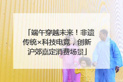 端午穿越未来！非遗传统×科技电竞，创新沪郊嘉定消费场景