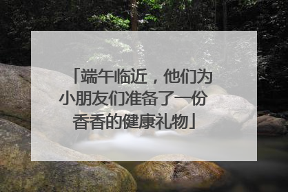 端午临近，他们为小朋友们准备了一份香香的健康礼物