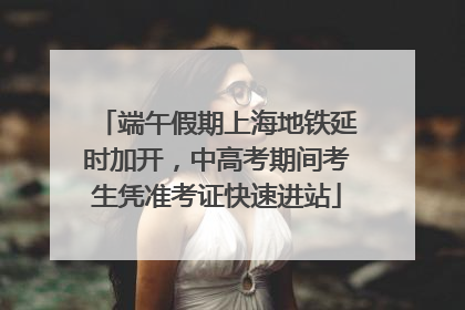 端午假期上海地铁延时加开，中高考期间考生凭准考证快速进站