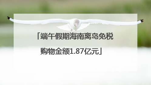 端午假期海南离岛免税购物金额1.87亿元