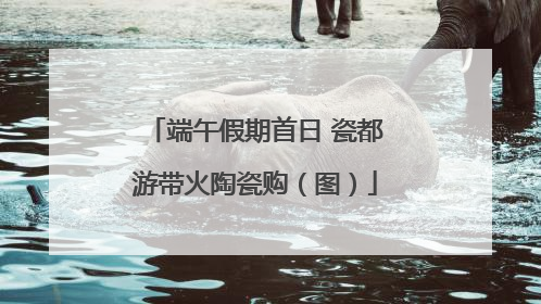 端午假期首日 瓷都游带火陶瓷购（图）