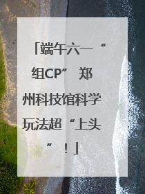 端午六一“组CP” 郑州科技馆科学玩法超“上头”！
