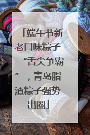端午节新老口味粽子“舌尖争霸”，青岛脂渣粽子强势出圈