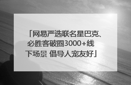 网易严选联名星巴克、必胜客破圈3000+线下场景 倡导人宠友好