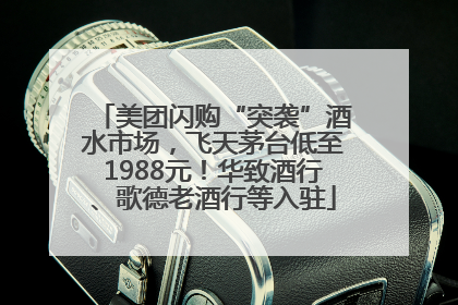 美团闪购“突袭”酒水市场，飞天茅台低至1988元！华致酒行、歌德老酒行等入驻
