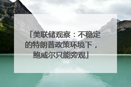 美联储观察：不稳定的特朗普政策环境下，鲍威尔只能旁观