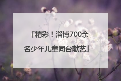 精彩！淄博700余名少年儿童同台献艺