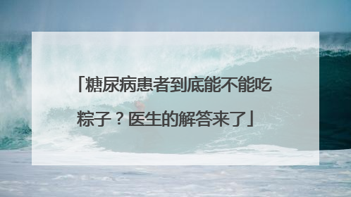 糖尿病患者到底能不能吃粽子？医生的解答来了
