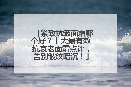 紧致抗皱面霜哪个好？十大最有效抗衰老面霜点评，告别皱纹暗沉！