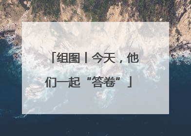 组图丨今天，他们一起“答卷”