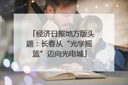 经济日报地方版头题：长春从“光学摇篮”迈向光电城