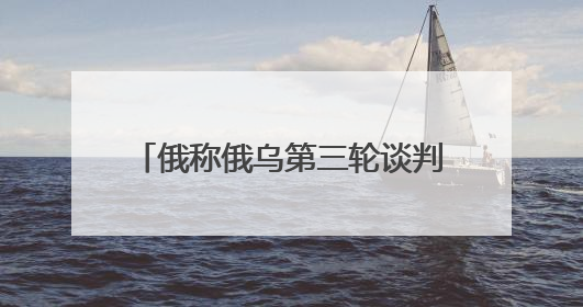 俄称俄乌第三轮谈判主题包括战俘交换