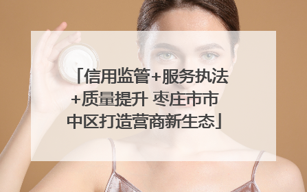 信用监管+服务执法+质量提升 枣庄市市中区打造营商新生态