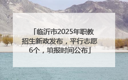 临沂市2025年职教招生新政发布，平行志愿6个，填报时间公布