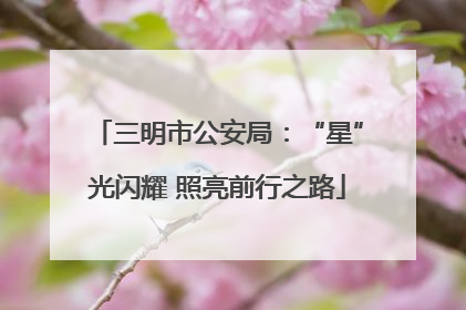 三明市公安局：“星”光闪耀 照亮前行之路