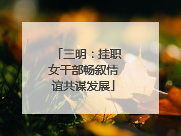 三明：挂职女干部畅叙情谊共谋发展