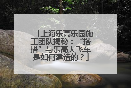 上海乐高乐园施工团队揭秘：“搭搭”与乐高大飞车是如何建造的？