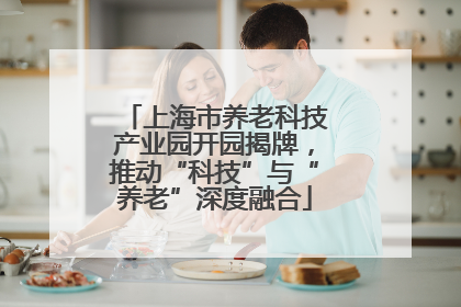 上海市养老科技产业园开园揭牌，推动“科技”与“养老”深度融合