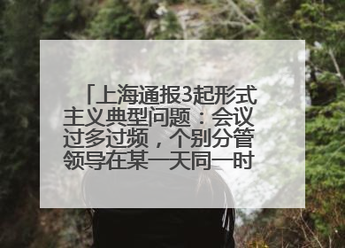 上海通报3起形式主义典型问题：会议过多过频，个别分管领导在某一天同一时段需参加3个会议