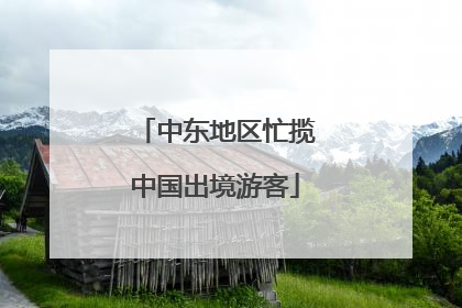 中东地区忙揽中国出境游客
