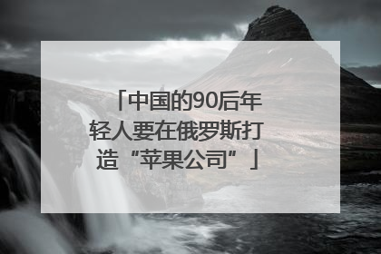 中国的90后年轻人要在俄罗斯打造“苹果公司”