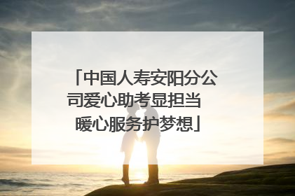 中国人寿安阳分公司爱心助考显担当 暖心服务护梦想